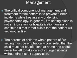 Management
   The critical component of management and
    treatment for fire setters is to prevent further
    incidents while treating any underlying
    psychopathology. In general, fire setting alone is
    not an indication for hospitalization, unless a
    continued direct threat exists that the patient will
    set another fire.

   The parents of children with a pattern of fire
    setting must be emphatically counseled that the
    child must not be left alone at home and should
    never be left to take care of younger siblings
    without direct adult supervision.
 