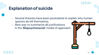 Explanation of suicide
• Several theories have been postulated to explain why human
species do kill themselves.
• Best way to summarize all justifications
is the ‘Biopsychosocial’ model of approach.
16
 