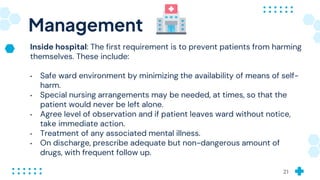 Management
Inside hospital: The first requirement is to prevent patients from harming
themselves. These include:
• Safe ward environment by minimizing the availability of means of self-
harm.
• Special nursing arrangements may be needed, at times, so that the
patient would never be left alone.
• Agree level of observation and if patient leaves ward without notice,
take immediate action.
• Treatment of any associated mental illness.
• On discharge, prescribe adequate but non-dangerous amount of
drugs, with frequent follow up.
21
 