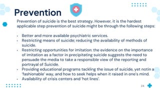 Prevention
Prevention of suicide is the best strategy. However, it is the hardest
applicable step prevention of suicide might be through the following steps:
• Better and more available psychiatric services.
• Restricting means of suicide; reducing the availability of methods of
suicide.
• Restricting opportunities for imitation: the evidence on the importance
of imitation as a factor in precipitating suicide suggests the need to
persuade the media to take a responsible view of the reporting and
portrayal of Suicide.
• Providing educational programs tackling the issue of suicide, yet notin a
‘fashionable’ way, and how to seek helps when it raised in one’s mind.
• Availability of crisis centers and ‘hot lines’.
24
 