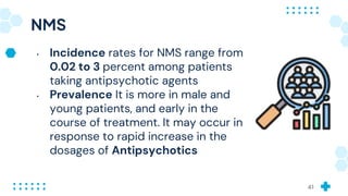 NMS
• Incidence rates for NMS range from
0.02 to 3 percent among patients
taking antipsychotic agents
• Prevalence It is more in male and
young patients, and early in the
course of treatment. It may occur in
response to rapid increase in the
dosages of Antipsychotics
41
 