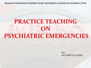 BHARATI VIDYAPEETH (DEEMED TO BE UNIVERSITY) COLLEGE OF NURSING, PUNE
PRACTICE TEACHING
ON
PSYCHIATRIC EMERGENCIES
BY,
MS SHWETA GODSE
 