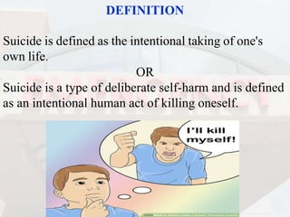 DEFINITION
Suicide is defined as the intentional taking of one's
own life.
OR
Suicide is a type of deliberate self-harm and is defined
as an intentional human act of killing oneself.
 