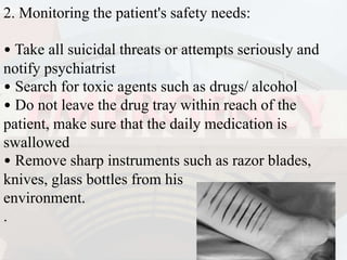 2. Monitoring the patient's safety needs:
• Take all suicidal threats or attempts seriously and
notify psychiatrist
• Search for toxic agents such as drugs/ alcohol
• Do not leave the drug tray within reach of the
patient, make sure that the daily medication is
swallowed
• Remove sharp instruments such as razor blades,
knives, glass bottles from his
environment.
.
 