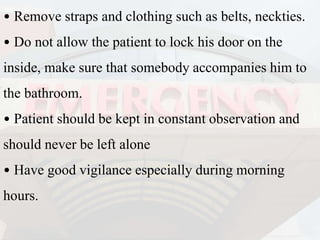 • Remove straps and clothing such as belts, neckties.
• Do not allow the patient to lock his door on the
inside, make sure that somebody accompanies him to
the bathroom.
• Patient should be kept in constant observation and
should never be left alone
• Have good vigilance especially during morning
hours.
 