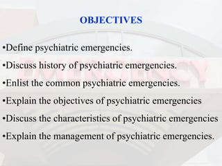 OBJECTIVES
•Define psychiatric emergencies.
•Discuss history of psychiatric emergencies.
•Enlist the common psychiatric emergencies.
•Explain the objectives of psychiatric emergencies
•Discuss the characteristics of psychiatric emergencies
•Explain the management of psychiatric emergencies.
 