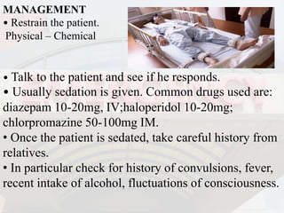 MANAGEMENT
• Restrain the patient.
Physical – Chemical
• Talk to the patient and see if he responds.
• Usually sedation is given. Common drugs used are:
diazepam 10-20mg, IV;haloperidol 10-20mg;
chlorpromazine 50-100mg IM.
• Once the patient is sedated, take careful history from
relatives.
• In particular check for history of convulsions, fever,
recent intake of alcohol, fluctuations of consciousness.
 