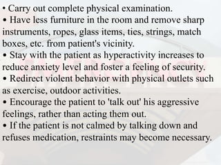 • Carry out complete physical examination.
• Have less furniture in the room and remove sharp
instruments, ropes, glass items, ties, strings, match
boxes, etc. from patient's vicinity.
• Stay with the patient as hyperactivity increases to
reduce anxiety level and foster a feeling of security.
• Redirect violent behavior with physical outlets such
as exercise, outdoor activities.
• Encourage the patient to 'talk out' his aggressive
feelings, rather than acting them out.
• If the patient is not calmed by talking down and
refuses medication, restraints may become necessary.
 