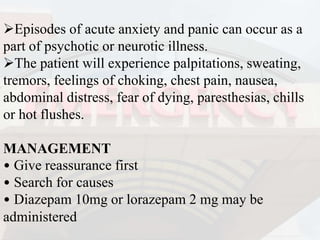 Episodes of acute anxiety and panic can occur as a
part of psychotic or neurotic illness.
The patient will experience palpitations, sweating,
tremors, feelings of choking, chest pain, nausea,
abdominal distress, fear of dying, paresthesias, chills
or hot flushes.
MANAGEMENT
• Give reassurance first
• Search for causes
• Diazepam 10mg or lorazepam 2 mg may be
administered
 