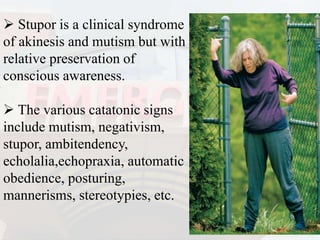  Stupor is a clinical syndrome
of akinesis and mutism but with
relative preservation of
conscious awareness.
 The various catatonic signs
include mutism, negativism,
stupor, ambitendency,
echolalia,echopraxia, automatic
obedience, posturing,
mannerisms, stereotypies, etc.
 