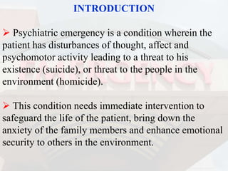 INTRODUCTION
 Psychiatric emergency is a condition wherein the
patient has disturbances of thought, affect and
psychomotor activity leading to a threat to his
existence (suicide), or threat to the people in the
environment (homicide).
 This condition needs immediate intervention to
safeguard the life of the patient, bring down the
anxiety of the family members and enhance emotional
security to others in the environment.
 