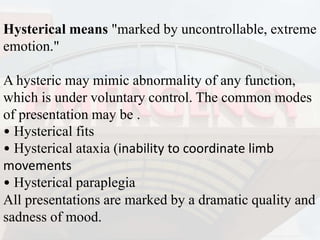 Hysterical means "marked by uncontrollable, extreme
emotion."
A hysteric may mimic abnormality of any function,
which is under voluntary control. The common modes
of presentation may be .
• Hysterical fits
• Hysterical ataxia (inability to coordinate limb
movements
• Hysterical paraplegia
All presentations are marked by a dramatic quality and
sadness of mood.
 