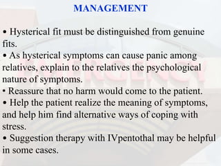 MANAGEMENT
• Hysterical fit must be distinguished from genuine
fits.
• As hysterical symptoms can cause panic among
relatives, explain to the relatives the psychological
nature of symptoms.
• Reassure that no harm would come to the patient.
• Help the patient realize the meaning of symptoms,
and help him find alternative ways of coping with
stress.
• Suggestion therapy with IVpentothal may be helpful
in some cases.
 