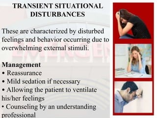 TRANSIENT SITUATIONAL
DISTURBANCES
These are characterized by disturbed
feelings and behavior occurring due to
overwhelming external stimuli.
Management
• Reassurance
• Mild sedation if necessary
• Allowing the patient to ventilate
his/her feelings
• Counseling by an understanding
professional
 