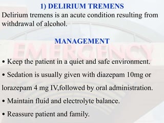 1) DELIRIUM TREMENS
Delirium tremens is an acute condition resulting from
withdrawal of alcohol.
MANAGEMENT
• Keep the patient in a quiet and safe environment.
• Sedation is usually given with diazepam 10mg or
lorazepam 4 mg IV,followed by oral administration.
• Maintain fluid and electrolyte balance.
• Reassure patient and family.
 