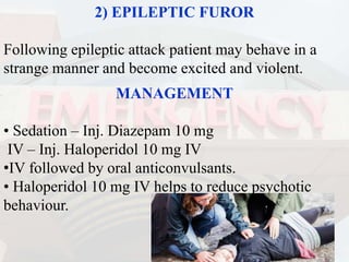 2) EPILEPTIC FUROR
Following epileptic attack patient may behave in a
strange manner and become excited and violent.
MANAGEMENT
• Sedation – Inj. Diazepam 10 mg
IV – Inj. Haloperidol 10 mg IV
•IV followed by oral anticonvulsants.
• Haloperidol 10 mg IV helps to reduce psychotic
behaviour.
 