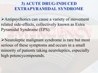 3) ACUTE DRUG-INDUCED
EXTRAPYRAMIDAL SYNDROME
Antipsychotics can cause a variety of movement
related side-effects, collectively known as Extra
Pyramidal Syndrome (EPS).
Neuroleptic malignant syndrome is rare but most
serious of these symptoms and occurs in a small
minority of patients taking neuroleptics, especially
high potencycompounds.
 