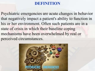 DEFINITION
Psychiatric emergencies are acute changes in behavior
that negatively impact a patient's ability to function in
his or her environment. Often such patients are in a
state of crisis in which their baseline coping
mechanisms have been overwhelmed by real or
perceived circumstances.
 
