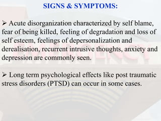 SIGNS & SYMPTOMS:
 Acute disorganization characterized by self blame,
fear of being killed, feeling of degradation and loss of
self esteem, feelings of depersonalization and
derealisation, recurrent intrusive thoughts, anxiety and
depression are commonly seen.
 Long term psychological effects like post traumatic
stress disorders (PTSD) can occur in some cases.
 
