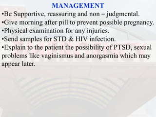 MANAGEMENT
•Be Supportive, reassuring and non – judgmental.
•Give morning after pill to prevent possible pregnancy.
•Physical examination for any injuries.
•Send samples for STD & HIV infection.
•Explain to the patient the possibility of PTSD, sexual
problems like vaginismus and anorgasmia which may
appear later.
 