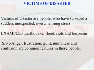 VICTIMS OF DISASTER
Victims of disaster are people, who have survived a
sudden, unexpected, overwhelming stress.
EXAMPLE:- Earthquake, flood, riots and terrorism
S/S :-Anger, frustration, guilt, numbness and
confusion are common features in these people.
 