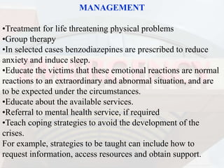 MANAGEMENT
•Treatment for life threatening physical problems
•Group therapy
•In selected cases benzodiazepines are prescribed to reduce
anxiety and induce sleep.
•Educate the victims that these emotional reactions are normal
reactions to an extraordinary and abnormal situation, and are
to be expected under the circumstances.
•Educate about the available services.
•Referral to mental health service, if required
•Teach coping strategies to avoid the development of the
crises.
For example, strategies to be taught can include how to
request information, access resources and obtain support.
 