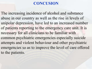 CONCUSION
The increasing incidence of alcohol and substance
abuse in our country as well as the rise in levels of
unipolar depression, have led to an increased number
of patients reporting to the emergency care unit. It is
necessary for all clinicians to be familiar with
common psychiatric emergencies especially suicide
attempts and violent behaviour and other psychiatric
emergencies so as to improve the level of care offered
to the patients.
 
