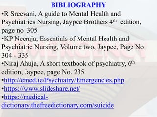 BIBLIOGRAPHY
•R Sreevani, A guide to Mental Health and
Psychiatrics Nursing, Jaypee Brothers 4th edition,
page no 305
•KP Neeraja, Essentials of Mental Health and
Psychiatric Nursing, Volume two, Jaypee, Page No
304 - 335
•Niraj Ahuja, A short textbook of psychiatry, 6th
edition, Jaypee, page No. 235
•http://emed.ie/Psychiatry/Emergencies.php
•https://www.slideshare.net/
•https://medical-
dictionary.thefreedictionary.com/suicide
 