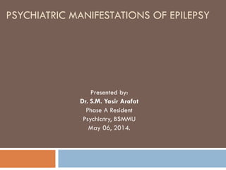 PSYCHIATRIC MANIFESTATIONS OF EPILEPSY
Presented by:
Dr. S.M. Yasir Arafat
Phase A Resident
Psychiatry, BSMMU
May 06, 2014.
 