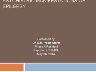 PSYCHIATRIC MANIFESTATIONS OF
EPILEPSY
Presented by:
Dr. S.M. Yasir Arafat
Phase A Resident
Psychiatry, BSMMU
May 06, 2014.
 