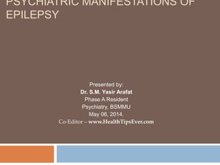 PSYCHIATRIC MANIFESTATIONS OF
EPILEPSY
Presented by:
Dr. S.M. Yasir Arafat
Phase A Resident
Psychiatry, BSMMU
May 06, 2014.
Co-Editor – www.HealthTipsEver.com
 