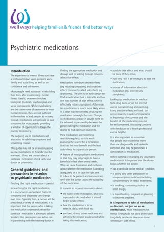 Psychiatric medications
1
helping families & friends find better ways
Introduction
The experience of mental illness can have
a profound impact upon people’s work,
family and social lives, as well as on
confidence and self-esteem.
Most people need assistance in rebuilding
their lives after experiencing mental
illness. Ideally, treatment involves
biological (medical), psychological and
social components. Whilst medications
are the cornerstone of treatment for most
mental illnesses, they are not sufficient
in themselves to lead people to recovery.
Instead, medications will alleviate or ease
symptoms for most people, providing
a window of opportunity to begin the
journey to recovery.
The ongoing use of medications will
also assist in stabilising symptoms and
preventing relapse.
This guide may not be all encompassing
as new medications or ‘brands’ may be
marketed. If you are unsure about a
particular medication, check with your
doctor or pharmacist.
General guidelines and
precautions in relation
to psychiatric medication
Finding the right medication – persist!
In searching for the right medication,
it is important to understand that both
symptoms and diagnoses can change
over time. Typically then, a person will be
prescribed a variety of medications. It is
important that the person who is taking
the medication understands what that
particular medication is aiming to achieve.
Similarly the person plays an active role
in partnership with the treating doctor in
finding the appropriate medication and
dosage, and in talking through concerns
about side effects.
Medications have both desired effects
(eg reducing symptoms) and undesired
effects commonly called side effects (eg
drowsiness). The aim is for each person to
find a medication that is tolerable and has
the least number of side effects while it
effectively reduces symptoms. Adherence
to a medication is much more likely when
it is clear that the benefits of taking the
medication outweigh the costs. Changes
in medications and/or in dosage need to
be achieved in partnership between the
person taking the medication and the
doctor to find optimum outcomes.
New medications are becoming
available regularly, so it is worth
pursuing the search for a medication
that has the most benefit and the least
side effects for a particular person.
A feature of most psychiatric medications
is that they may only begin to have a
beneficial effect after several weeks.
This can cause frustration and confusion
about whether the medication is working
adequately or is in fact the right one.
It is best to be patient and communicate
well with the doctor about the suitability
of the medication.
It is useful to request information about:
•	the name of the medication, what it is
supposed to do, and when it should
begin to take effect;
•	how the medication is to be
taken ie. daily, with food etc;
•	any food, drinks, other medicines and
activities the person should avoid while
taking this medication;
•	possible side effects and what should
be done if they occur;
•	how long will it be necessary to take the
medication;
•	sources of information about this
medication (eg. internet sites,
pamphlets).
Looking up medications in medical
texts, drug texts, or on the internet
can be overwhelming and alarming.
Many possible effects are listed, but
not necessarily in order of importance
or frequency of occurrence and the
benefits of the medication may not
be well presented. Discussing concerns
with the doctor or a health professional
can be helpful.
It is also important to remember
that people may experience more
than one diagnosable and treatable
condition and may be prescribed a
combination of medications.
Before starting or changing any psychiatric
medication it is important that the doctor
knows whether the person:
•	has a particular active medical condition;
•	is taking any other prescription or
non-prescription medicines including
complementary or herbal treatments;
•	is smoking, consuming alcohol or
street drugs;
•	is breastfeeding, pregnant or planning
to become pregnant.
It is important to take all medications
as directed, not just on an as
needed basis. Most medications for
mental illnesses do not work when taken
irregularly, and extra doses can cause
unnecessary side effects.
 