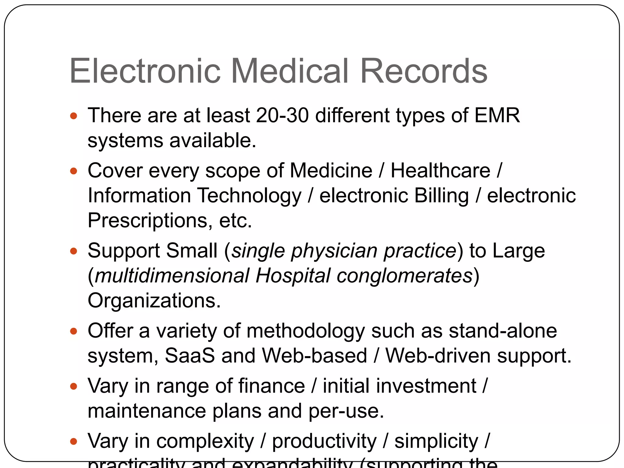 Electronic Medical RecordsThere are at least 20-30 different types of EMR systems available.Cover every scope of Medicine / Healthcare / Information Technology / electronic Billing / electronic Prescriptions, etc.Support Small (single physician practice) to Large (multidimensional Hospital conglomerates) Organizations.Offer a variety of methodology such as stand-alone system, SaaS and Web-based / Web-driven support.Vary in range of finance / initial investment / maintenance plans and per-use.Vary in complexity / productivity / simplicity / practicality and expandability (supporting the projected volume growth)
