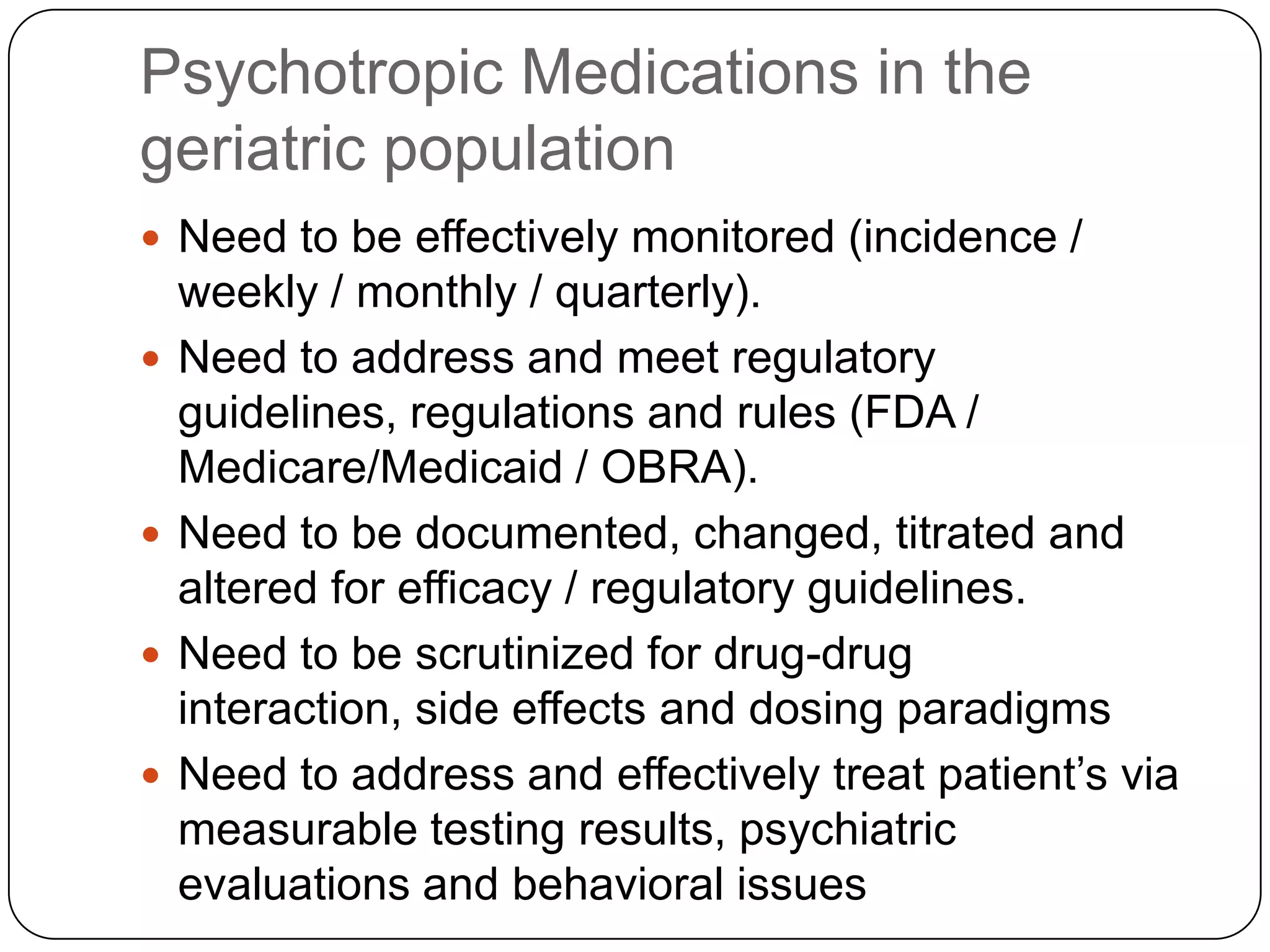 Psychotropic Medications in the geriatric populationNeed to be effectively monitored (incidence / weekly / monthly / quarterly).Need to address and meet regulatory guidelines, regulations and rules (FDA / Medicare/Medicaid / OBRA).Need to be documented, changed, titrated and altered for efficacy / regulatory guidelines.Need to be scrutinized for drug-drug interaction, side effects and dosing paradigmsNeed to address and effectively treat patient’s via measurable testing results, psychiatric evaluations and behavioral issues