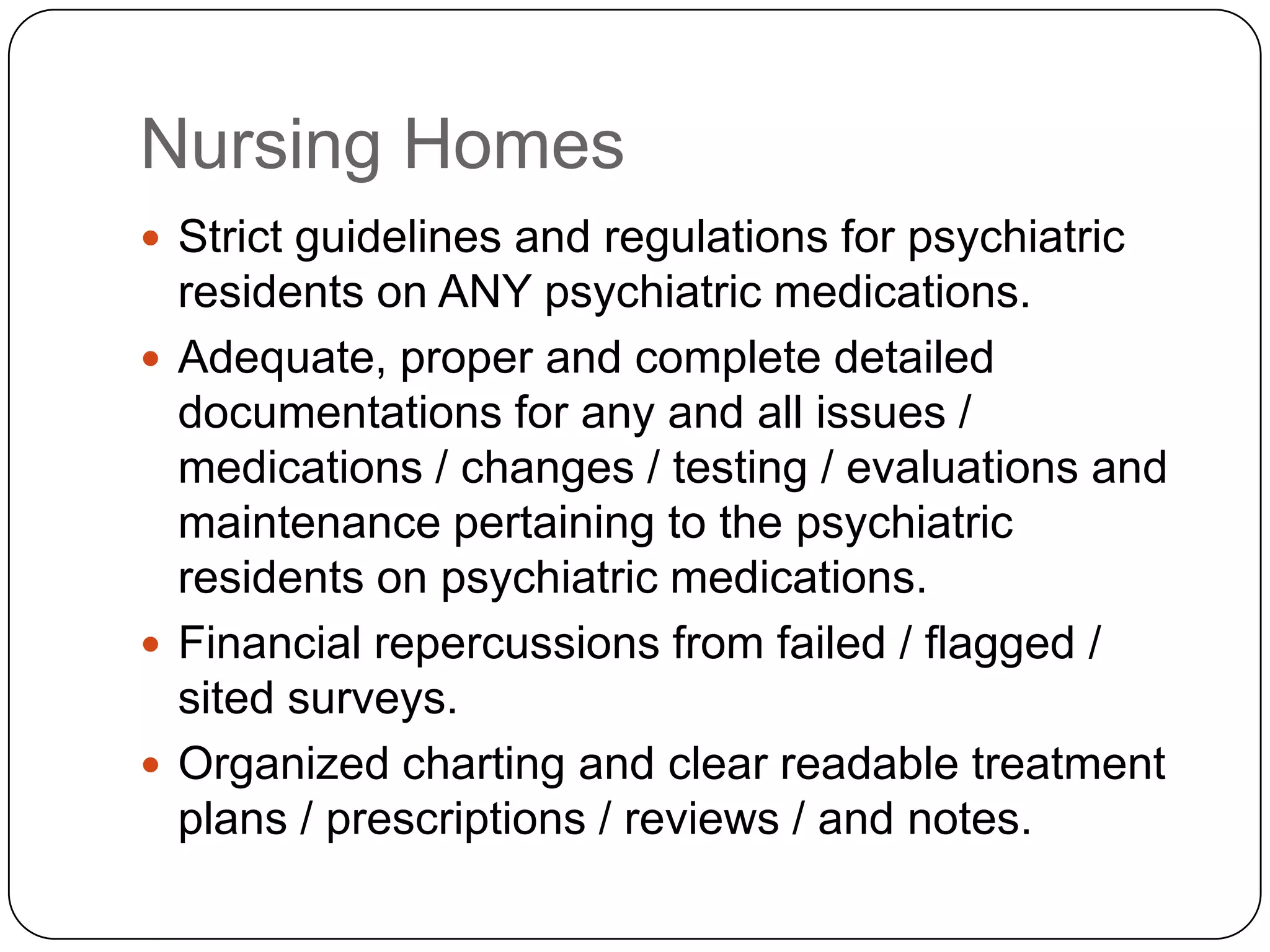 Nursing HomesStrict guidelines and regulations for psychiatric residents on ANY psychiatric medications.Adequate, proper and complete detailed documentations for any and all issues / medications / changes / testing / evaluations and maintenance pertaining to the psychiatric residents on psychiatric medications.Financial repercussions from failed / flagged / sited surveys.Organized charting and clear readable treatment plans / prescriptions / reviews / and notes.