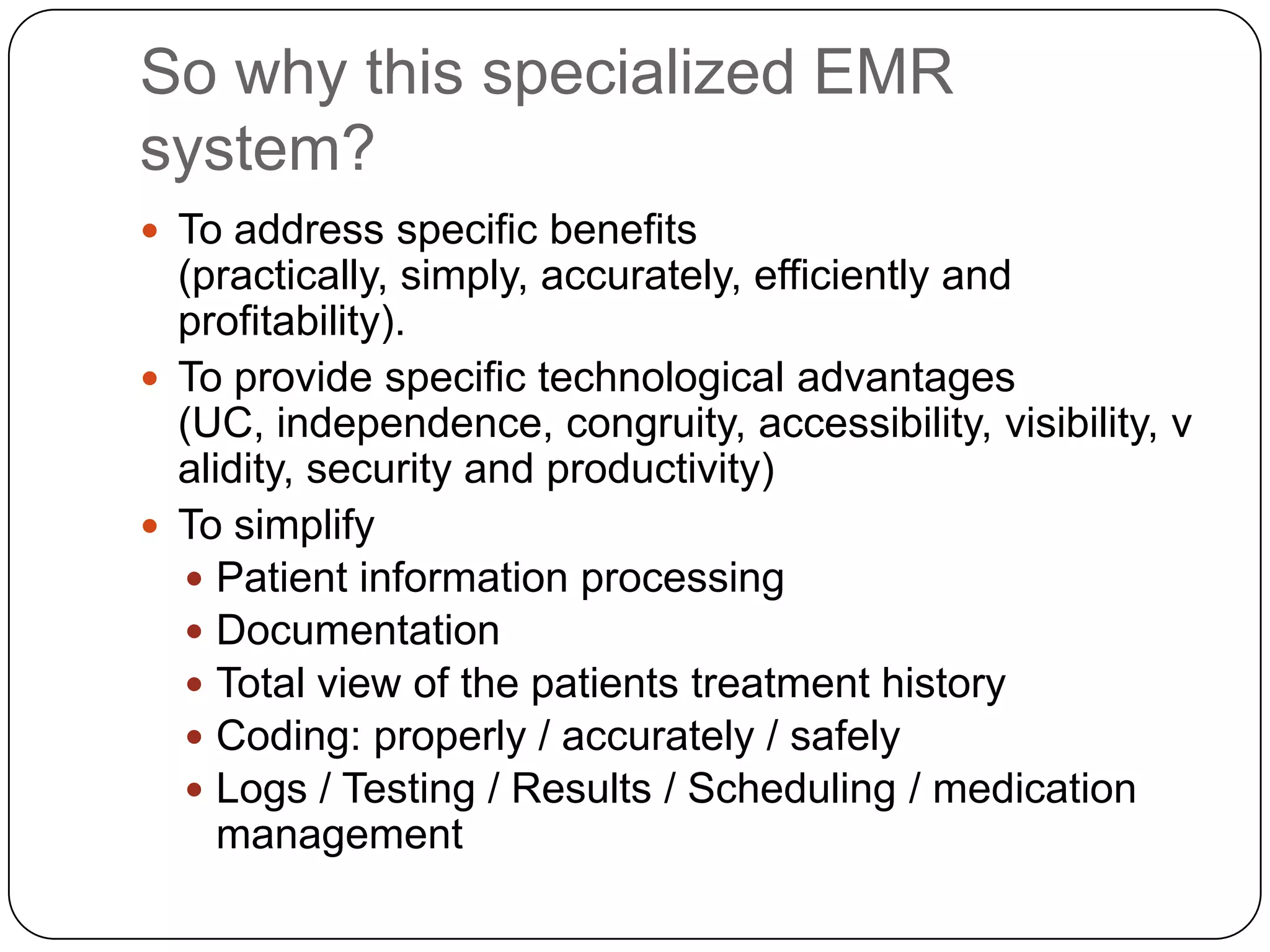 So why this specialized EMR system?To address specific benefits (practically, simply, accurately, efficiently and profitability).To provide specific technological advantages (UC, independence, congruity, accessibility, visibility, validity, security and productivity)To simplifyPatient information processingDocumentationTotal view of the patients treatment historyCoding: properly / accurately / safelyLogs / Testing / Results / Scheduling / medication management