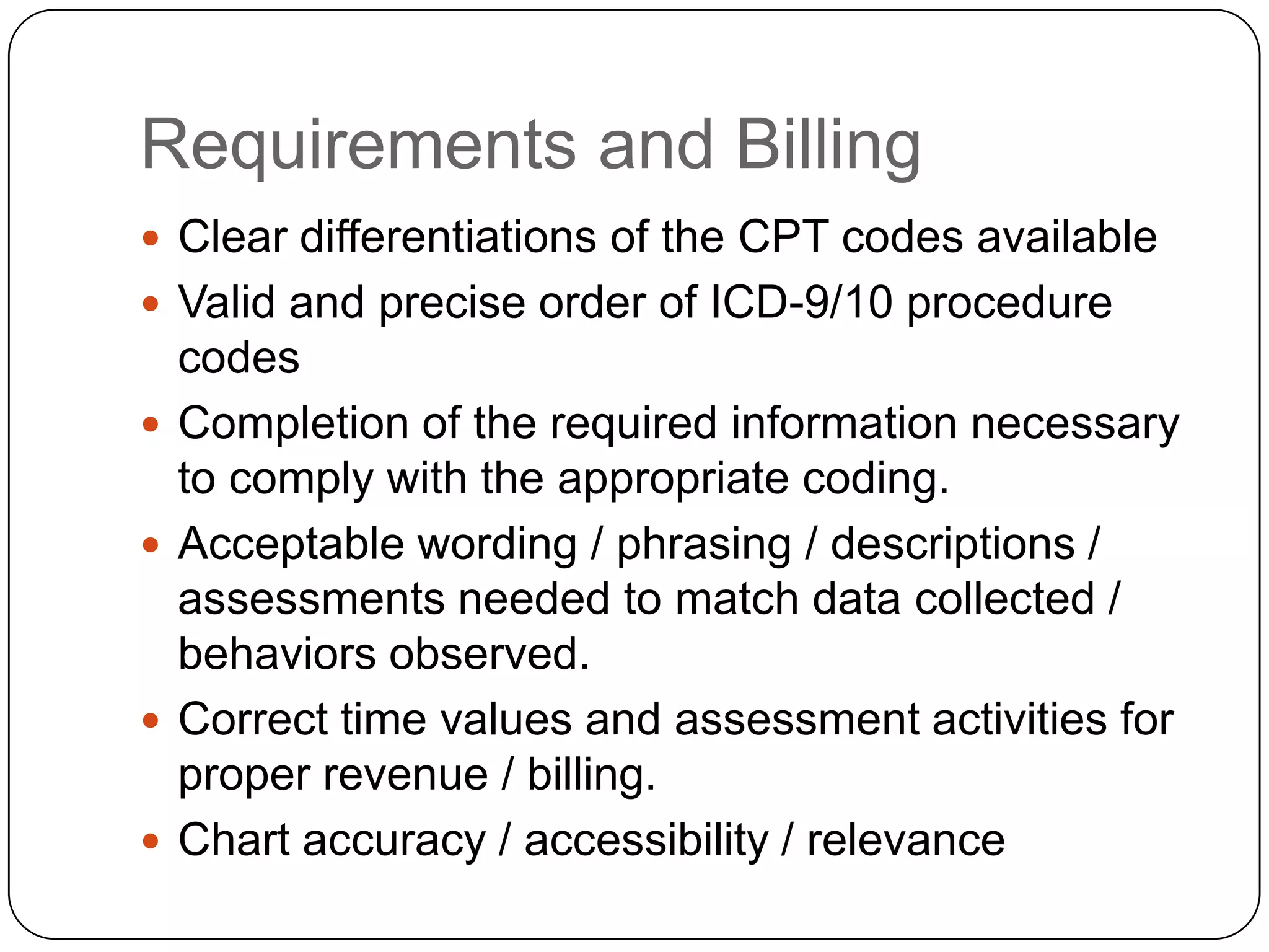 Requirements and BillingClear differentiations of the CPT codes availableValid and precise order of ICD-9/10 procedure codesCompletion of the required information necessary to comply with the appropriate coding.Acceptable wording / phrasing / descriptions / assessments needed to match data collected / behaviors observed.Correct time values and assessment activities for proper revenue / billing.Chart accuracy / accessibility / relevance