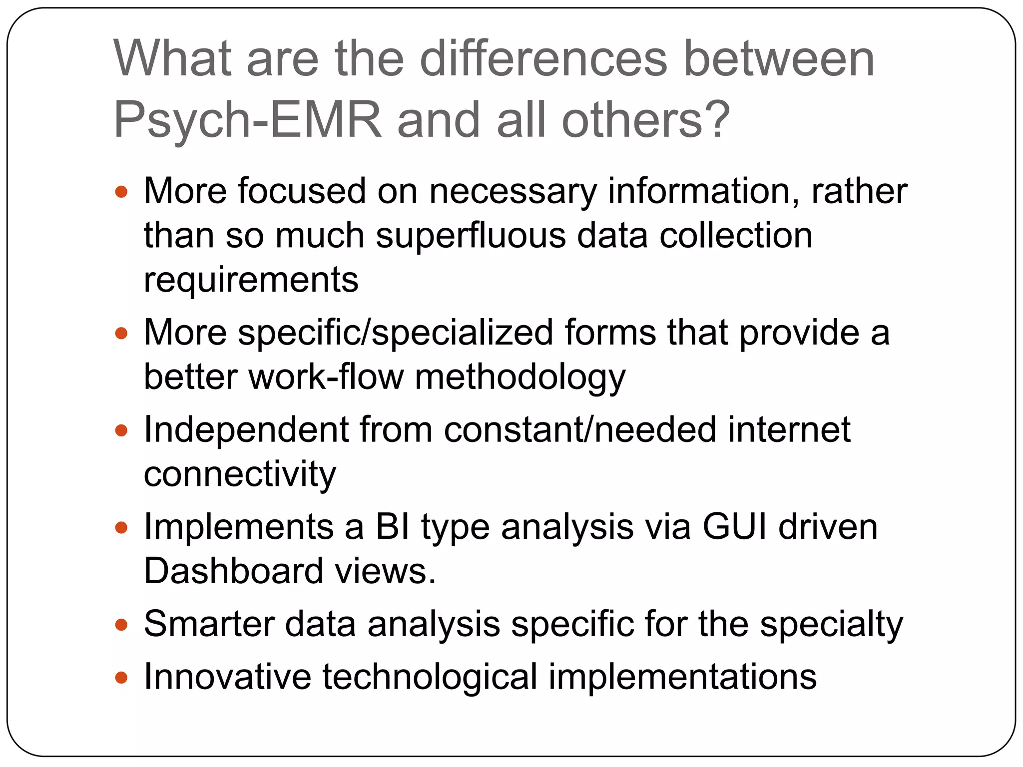 What are the differences between Psych-EMR and all others?More focused on necessary information, rather than so much superfluous data collection requirementsMore specific/specialized forms that provide a better work-flow methodologyIndependent from constant/needed internet connectivityImplements a BI type analysis via GUI driven Dashboard views.Smarter data analysis specific for the specialtyInnovative technological implementations