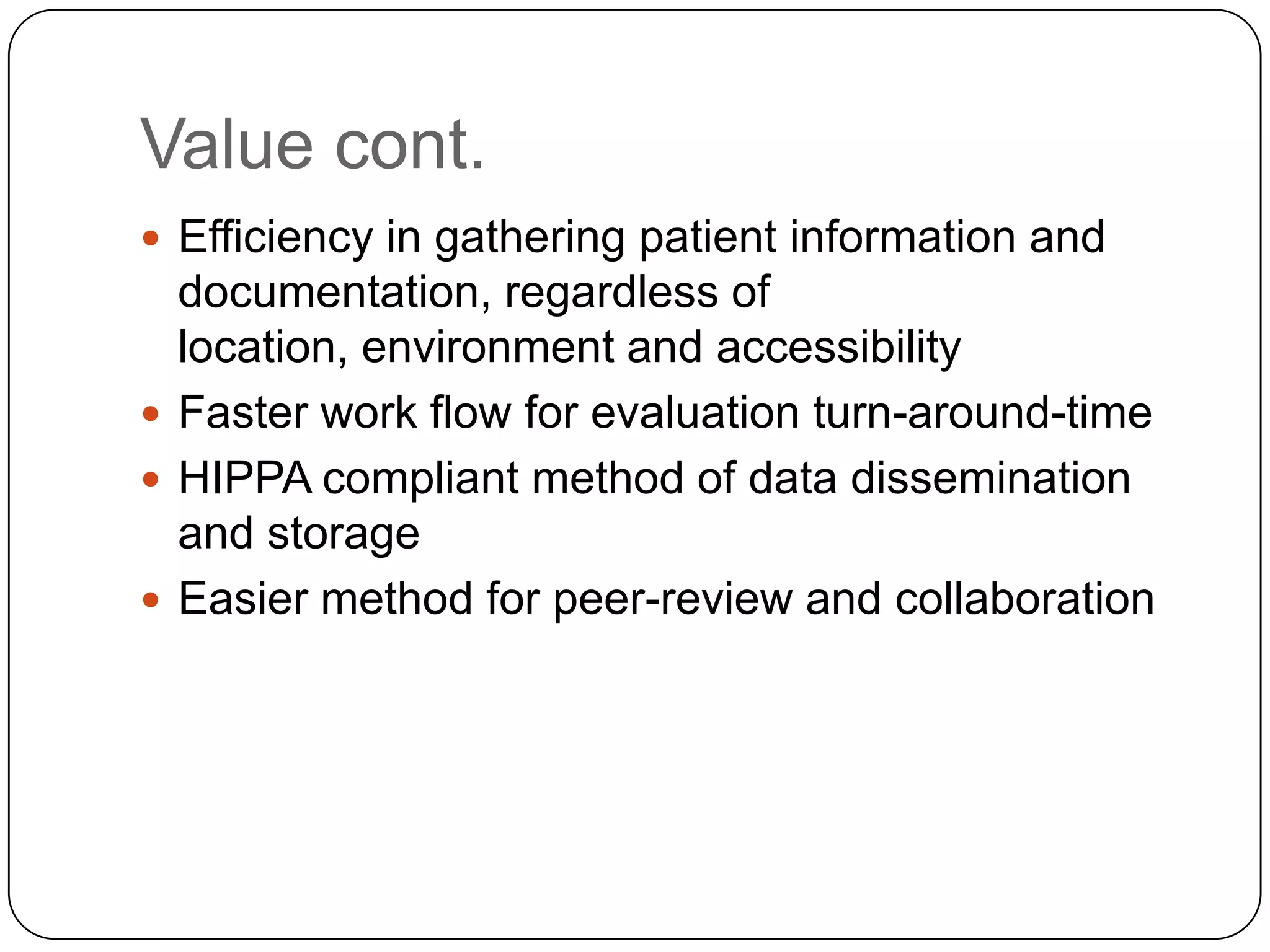 Value cont.Efficiency in gathering patient information and documentation, regardless of location, environment and accessibilityFaster work flow for evaluation turn-around-timeHIPPA compliant method of data dissemination and storageEasier method for peer-review and collaboration