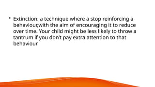 • Extinction: a technique where a stop reinforcing a
behaviour,with the aim of encouraging it to reduce
over time. Your child might be less likely to throw a
tantrum if you don’t pay extra attention to that
behaviour
 