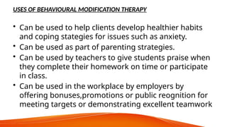 USES OF BEHAVIOURAL MODIFICATION THERAPY
• Can be used to help clients develop healthier habits
and coping stategies for issues such as anxiety.
• Can be used as part of parenting strategies.
• Can be used by teachers to give students praise when
they complete their homework on time or participate
in class.
• Can be used in the workplace by employers by
offering bonuses,promotions or public reognition for
meeting targets or demonstrating excellent teamwork
 