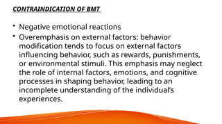 CONTRAINDICATION OF BMT
• Negative emotional reactions
• Overemphasis on external factors: behavior
modification tends to focus on external factors
influencing behavior, such as rewards, punishments,
or environmental stimuli. This emphasis may neglect
the role of internal factors, emotions, and cognitive
processes in shaping behavior, leading to an
incomplete understanding of the individual’s
experiences.
 