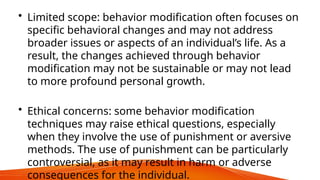 • Limited scope: behavior modification often focuses on
specific behavioral changes and may not address
broader issues or aspects of an individual’s life. As a
result, the changes achieved through behavior
modification may not be sustainable or may not lead
to more profound personal growth.
• Ethical concerns: some behavior modification
techniques may raise ethical questions, especially
when they involve the use of punishment or aversive
methods. The use of punishment can be particularly
controversial, as it may result in harm or adverse
consequences for the individual.
 