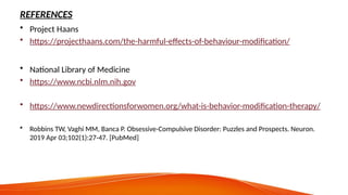 REFERENCES
• Project Haans
• https://projecthaans.com/the-harmful-effects-of-behaviour-modification/
• National Library of Medicine
• https://www.ncbi.nlm.nih.gov
• https://www.newdirectionsforwomen.org/what-is-behavior-modification-therapy/
• Robbins TW, Vaghi MM, Banca P. Obsessive-Compulsive Disorder: Puzzles and Prospects. Neuron.
2019 Apr 03;102(1):27-47. [PubMed]
 