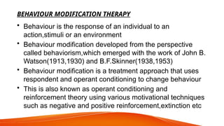BEHAVIOUR MODIFICATION THERAPY
• Behaviour is the response of an individual to an
action,stimuli or an environment
• Behaviour modification developed from the perspective
called behaviorism,which emerged with the work of John B.
Watson(1913,1930) and B.F.Skinner(1938,1953)
• Behaviour modification is a treatment approach that uses
respondent and operant conditioning to change behaviour
• This is also known as operant conditioning and
reinforcement theory using various motivational techniques
such as negative and positive reinforcement,extinction etc
 