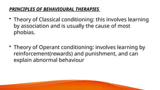 PRINCIPLES OF BEHAVIOURAL THERAPIES
• Theory of Classical conditioning: this involves learning
by association and is usually the cause of most
phobias.
• Theory of Operant conditioning: involves learning by
reinforcement(rewards) and punishment, and can
explain abnormal behaviour
 