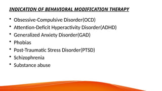 INDICATION OF BEHAVIORAL MODIFICATION THERAPY
• Obsessive-Compulsive Disorder(OCD)
• Attention-Deficit Hyperactivity Disorder(ADHD)
• Generalized Anxiety Disorder(GAD)
• Phobias
• Post-Traumatic Stress Disorder(PTSD)
• Schizophrenia
• Substance abuse
 