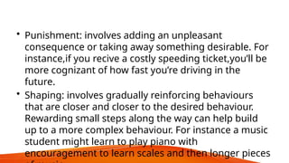 • Punishment: involves adding an unpleasant
consequence or taking away something desirable. For
instance,if you recive a costly speeding ticket,you’ll be
more cognizant of how fast you’re driving in the
future.
• Shaping: involves gradually reinforcing behaviours
that are closer and closer to the desired behaviour.
Rewarding small steps along the way can help build
up to a more complex behaviour. For instance a music
student might learn to play piano with
encouragement to learn scales and then longer pieces
 