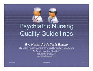 Psychiatric Nursing
            Quality Guide lines
                 By: Hatim AbdulAziz Banjar
            (Nursing quality coordinator and hospital risk officer)
                        Al-Amal Hospital (Jeddah)
                        Al-
                             Mob. 00966 540572716
                             hab.1978@hotmail.com
                             hab.1978@hotmail.com


2/11/2009
  11/                               Hatim Banjar                      1
 