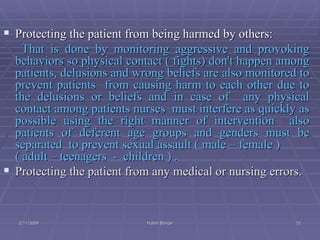 Protecting the patient from being harmed by others: That is done by monitoring aggressive and provoking behaviors so physical contact ( fights) don't happen among patients, delusions and wrong beliefs are also monitored to prevent patients  from causing harm to each other due to the delusions or beliefs and in case of  any physical contact among patients nurses  must interfere as quickly as possible using the right manner of intervention  also patients of deferent age groups and genders must be separated  to prevent sexual assault ( male – female )  ( adult – teenagers  -  children ) . Protecting the patient from any medical or nursing errors.   2/11/2009 Hatim Banjar 